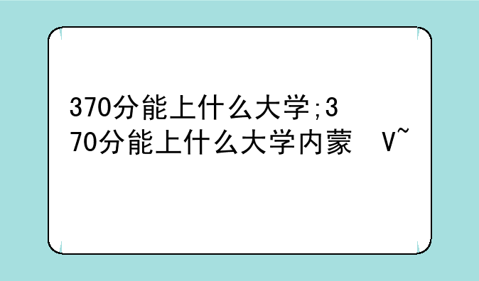 370分能上什么大学;370分能上什么大学内蒙古