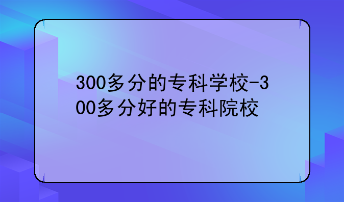 300多分的专科学校-300多分好的专科院校