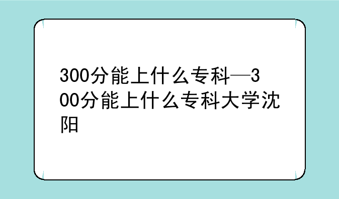 300分能上什么专科—300分能上什么专科大学沈阳