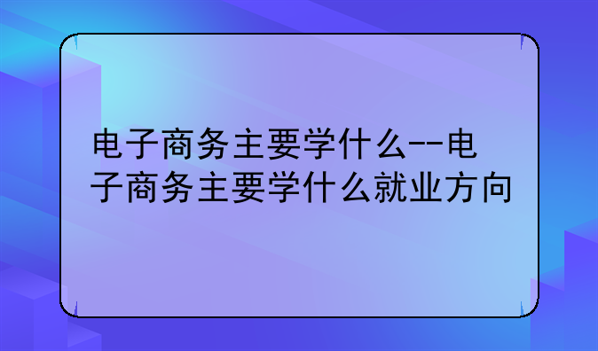 电子商务主要学什么--电子商务主要学什么就业方向
