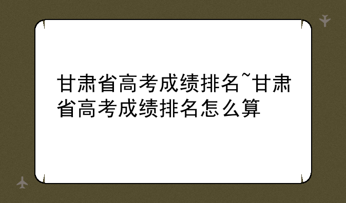 甘肃省高考成绩排名~甘肃省高考成绩排名怎么算