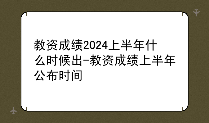 教资成绩2024上半年什么时候出-教资成绩上半年公布时间