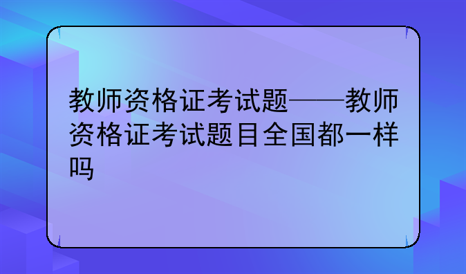 教师资格证考试题——教师资格证考试题目全国都一样吗
