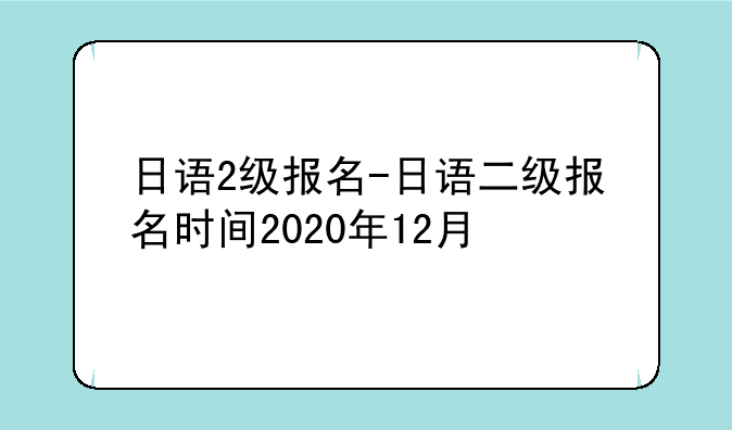 日语2级报名-日语二级报名时间2020年12月