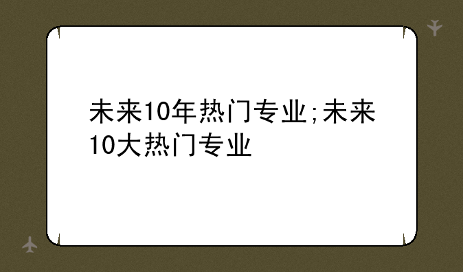 未来10年热门专业;未来10大热门专业