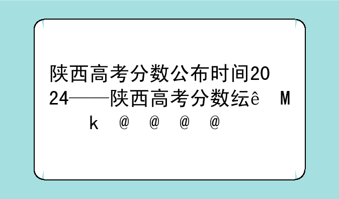 陕西高考分数公布时间2024——陕西高考分数线具体时间
