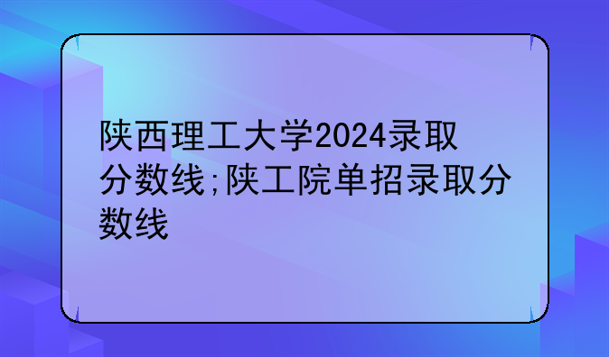 陕西理工大学2024录取分数线;陕工院单招录取分数线