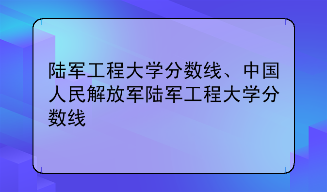 陆军工程大学分数线、中国人民解放军陆军工程大学分数线