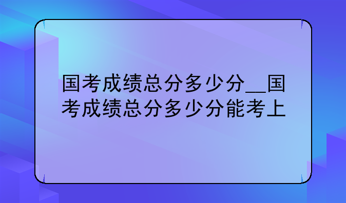 国考成绩总分多少分__国考成绩总分多少分能考上