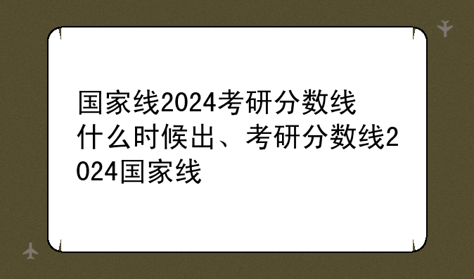 国家线2024考研分数线什么时候出、考研分数线2024国家线
