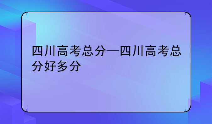 四川高考总分—四川高考总分好多分