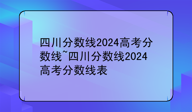 四川分数线2024高考分数线~四川分数线2024高考分数线表