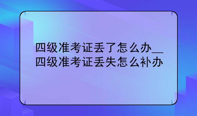 四级准考证丢了怎么办__四级准考证丢失怎么补办