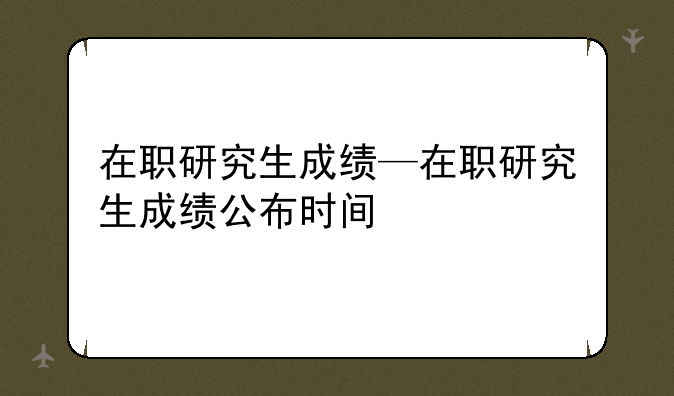在职研究生成绩—在职研究生成绩公布时间