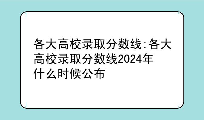 各大高校录取分数线:各大高校录取分数线2024年什么时候公布