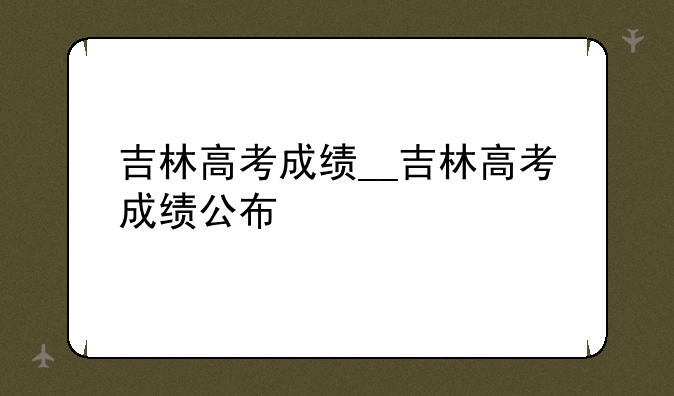 吉林高考成绩__吉林高考成绩公布