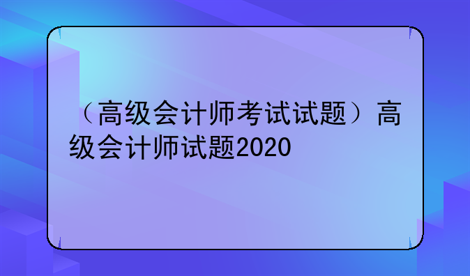 （高级会计师考试试题）高级会计师试题2020