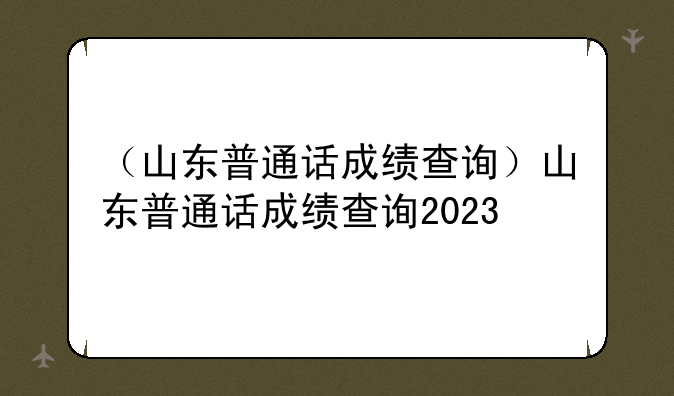 （山东普通话成绩查询）山东普通话成绩查询2023