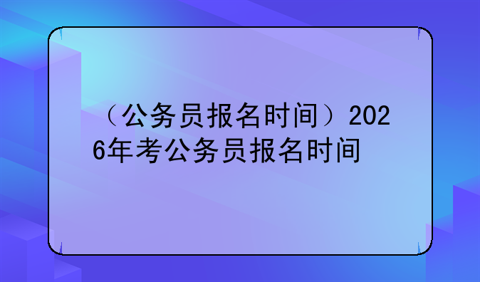 （公务员报名时间）2026年考公务员报名时间