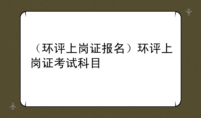 （环评上岗证报名）环评上岗证考试科目