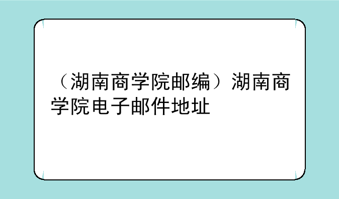 （湖南商学院邮编）湖南商学院电子邮件地址