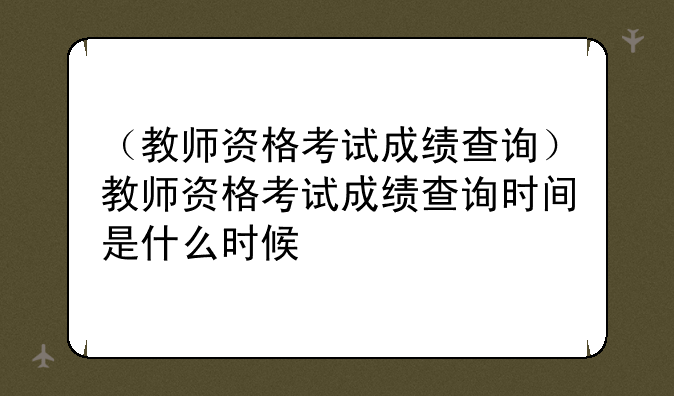 （教师资格考试成绩查询）教师资格考试成绩查询时间是什么时候