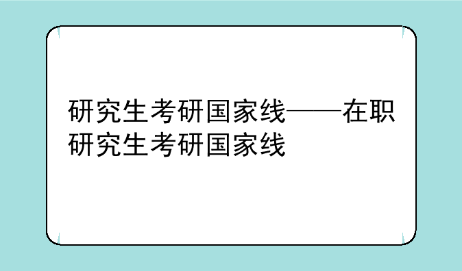 研究生考研国家线——在职研究生考研国家线