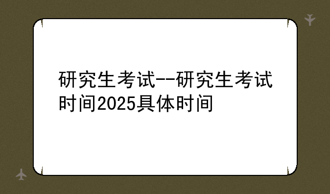 研究生考试--研究生考试时间2025具体时间