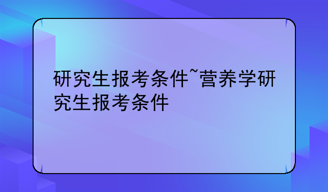 研究生报考条件~营养学研究生报考条件