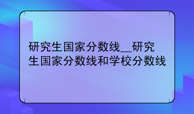 研究生国家分数线__研究生国家分数线和学校分数线
