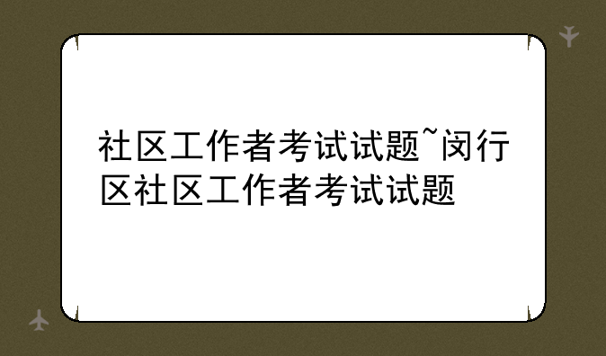 社区工作者考试试题~闵行区社区工作者考试试题