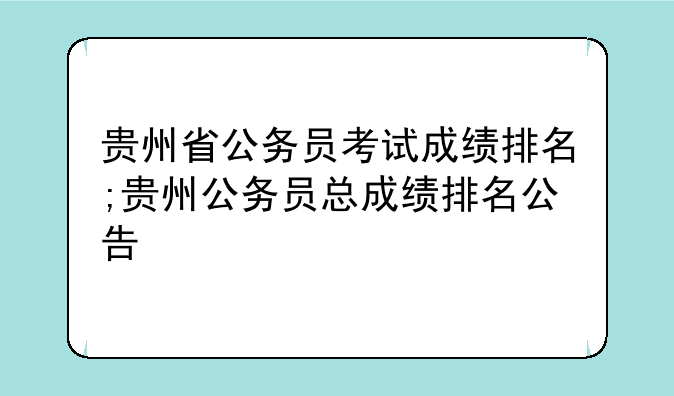 贵州省公务员考试成绩排名;贵州公务员总成绩排名公告