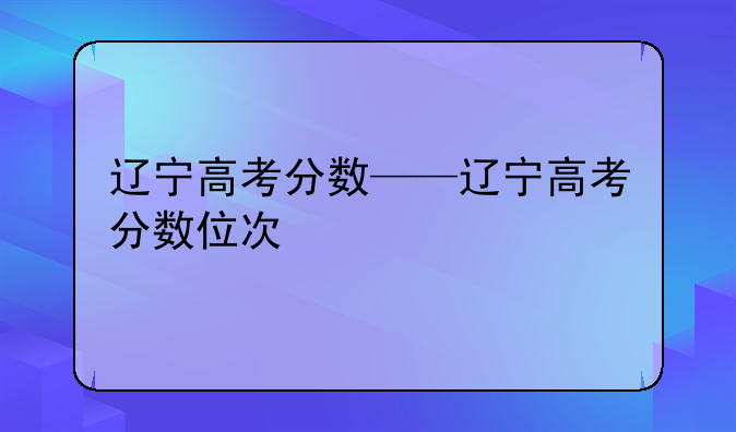 辽宁高考分数——辽宁高考分数位次