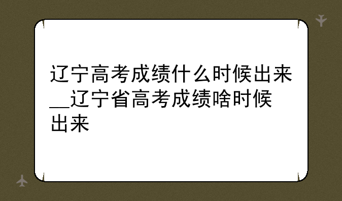 辽宁高考成绩什么时候出来__辽宁省高考成绩啥时候出来