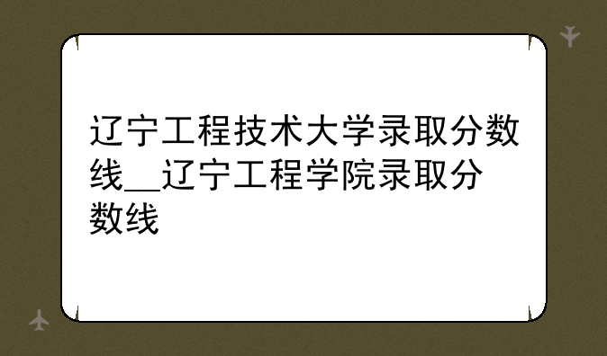 辽宁工程技术大学录取分数线__辽宁工程学院录取分数线