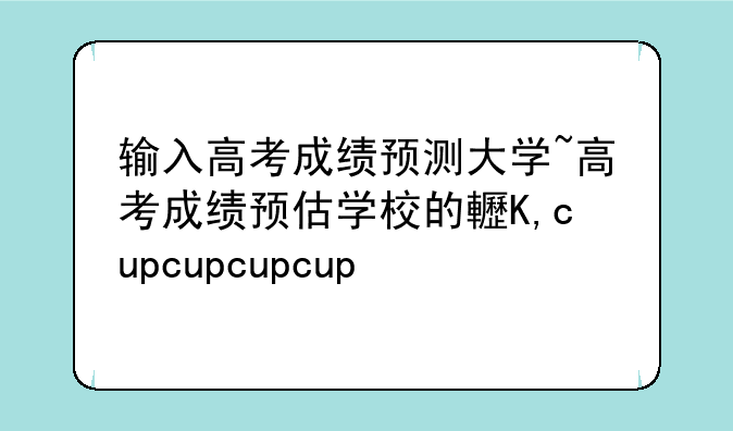 输入高考成绩预测大学~高考成绩预估学校的软件