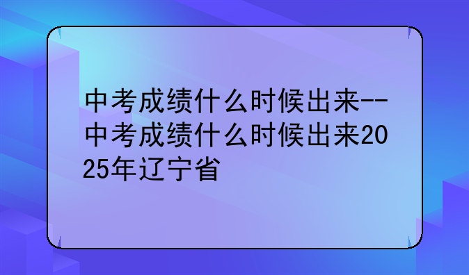 中考成绩什么时候出来--中考成绩什么时候出来2025年辽宁省