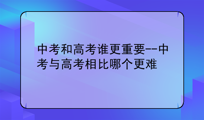 中考和高考谁更重要--中考与高考相比哪个更难