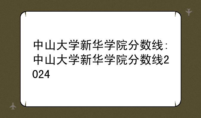 中山大学新华学院分数线:中山大学新华学院分数线2024