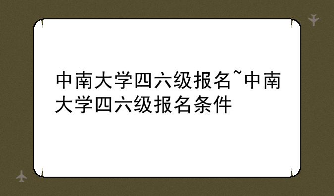 中南大学四六级报名~中南大学四六级报名条件