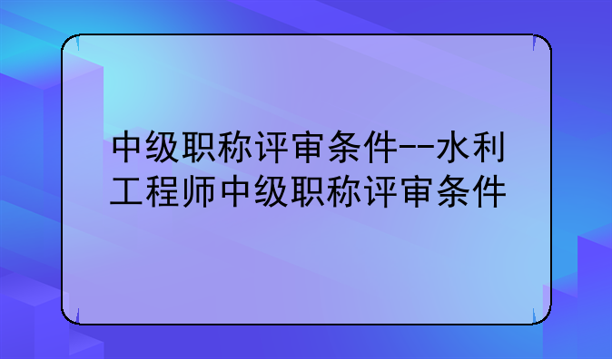 中级职称评审条件--水利工程师中级职称评审条件