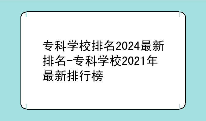 专科学校排名2024最新排名-专科学校2021年最新排行榜
