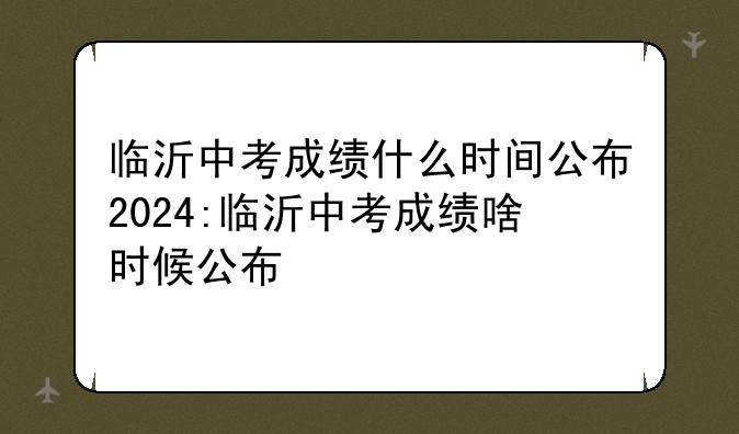 临沂中考成绩什么时间公布2024:临沂中考成绩啥时候公布