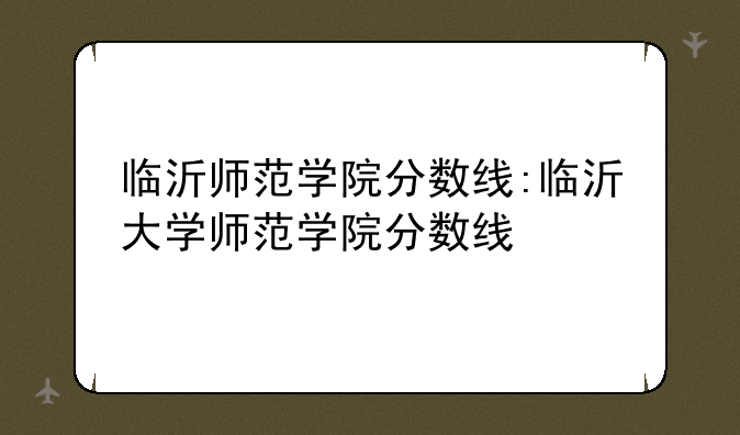 临沂师范学院分数线:临沂大学师范学院分数线