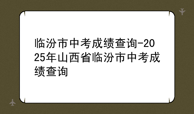 临汾市中考成绩查询-2025年山西省临汾市中考成绩查询