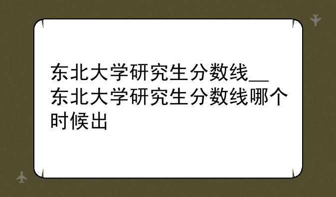 东北大学研究生分数线__东北大学研究生分数线哪个时候出