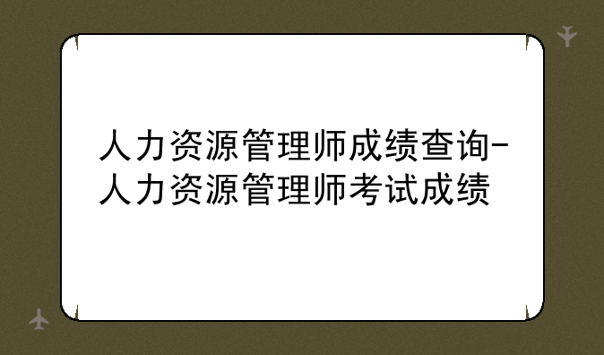 人力资源管理师成绩查询-人力资源管理师考试成绩
