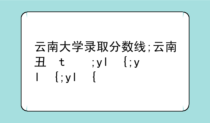 云南大学录取分数线;云南专升本录取分数线