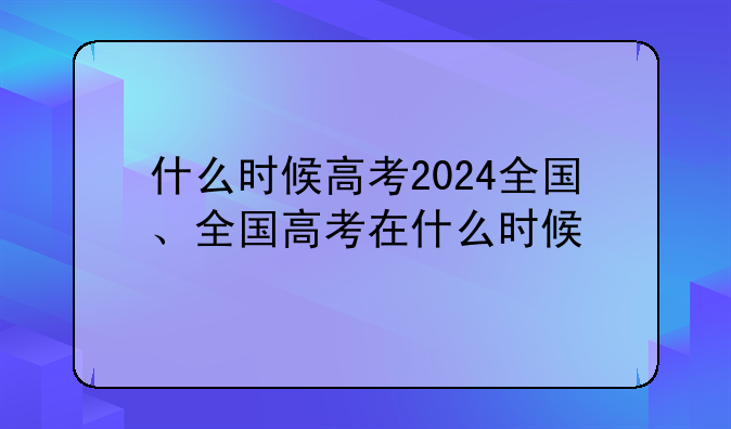 什么时候高考2024全国、全国高考在什么时候