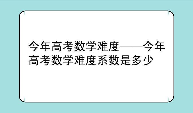 今年高考数学难度——今年高考数学难度系数是多少